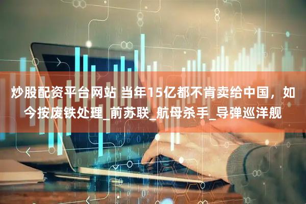 炒股配资平台网站 当年15亿都不肯卖给中国，如今按废铁处理_前苏联_航母杀手_导弹巡洋舰