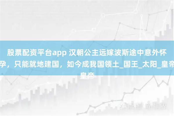 股票配资平台app 汉朝公主远嫁波斯途中意外怀孕，只能就地建国，如今成我国领土_国王_太阳_皇帝