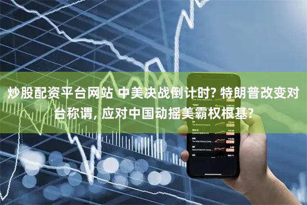 炒股配资平台网站 中美决战倒计时? 特朗普改变对台称谓, 应对中国动摇美霸权根基?
