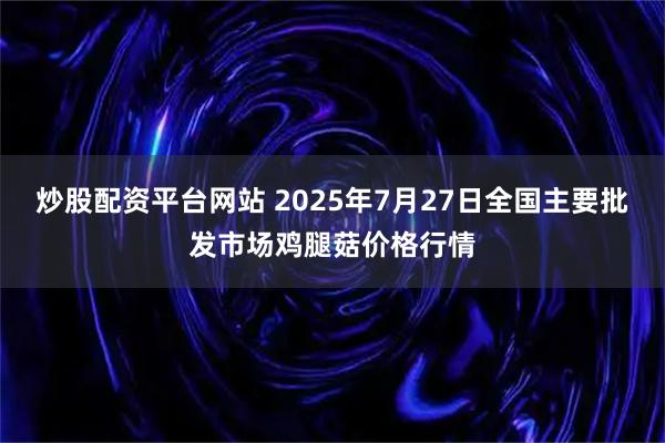 炒股配资平台网站 2025年7月27日全国主要批发市场鸡腿菇价格行情