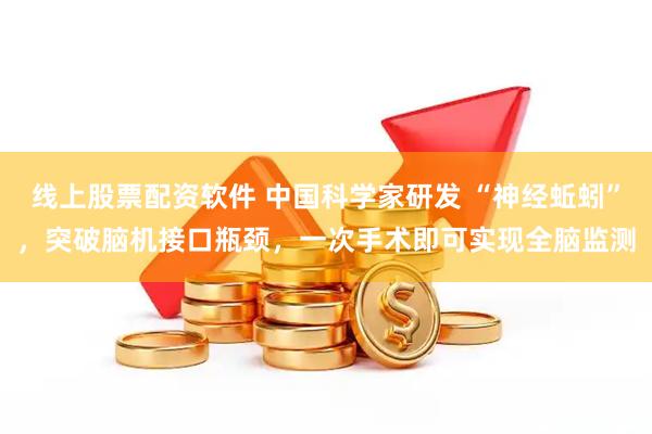 线上股票配资软件 中国科学家研发 “神经蚯蚓”，突破脑机接口瓶颈，一次手术即可实现全脑监测