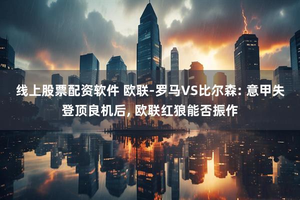 线上股票配资软件 欧联-罗马VS比尔森: 意甲失登顶良机后, 欧联红狼能否振作