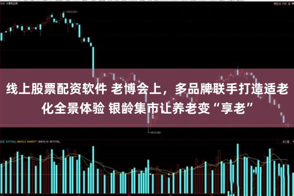 线上股票配资软件 老博会上，多品牌联手打造适老化全景体验 银龄集市让养老变“享老”