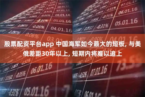 股票配资平台app 中国海军如今最大的短板, 与美俄差距30年以上, 短期内将难以追上