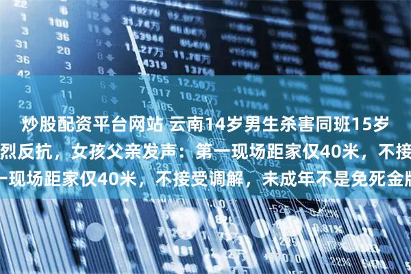 炒股配资平台网站 云南14岁男生杀害同班15岁女孩，曾试图性侵受到激烈反抗，女孩父亲发声：第一现场距家仅40米，不接受调解，未成年不是免死金牌